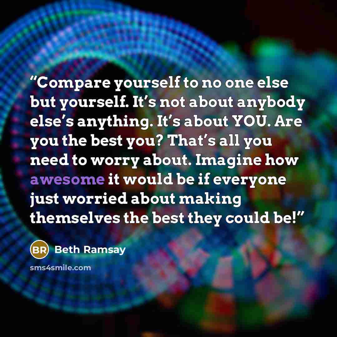“Compare yourself to no one else but yourself. It’s not about anybody else’s anything. It’s about YOU. Are you the best you? That’s all you need to worry about. Imagine how awesome it would be if everyone just worried about making themselves the best they could be!” quote by Beth Ramsay