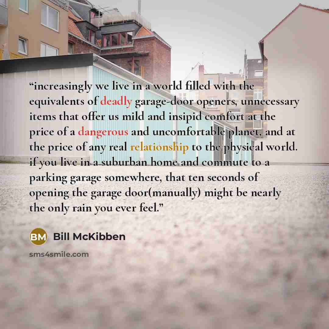 “increasingly we live in a world filled with the equivalents of deadly garage-door openers, unnecessary items that offer us mild and insipid comfort at the price of a dangerous and uncomfortable planet, and at the price of any real relationship to the physical world. if you live in a suburban home…” quote by Bill McKibben