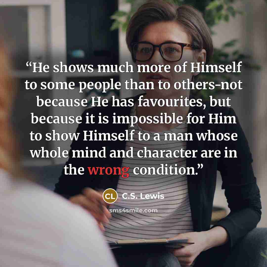“He shows much more of Himself to some people than to others-not because He has favourites, but because it is impossible for Him to show Himself to a man whose whole mind and character are in the wrong condition.” quote by C.S. Lewis