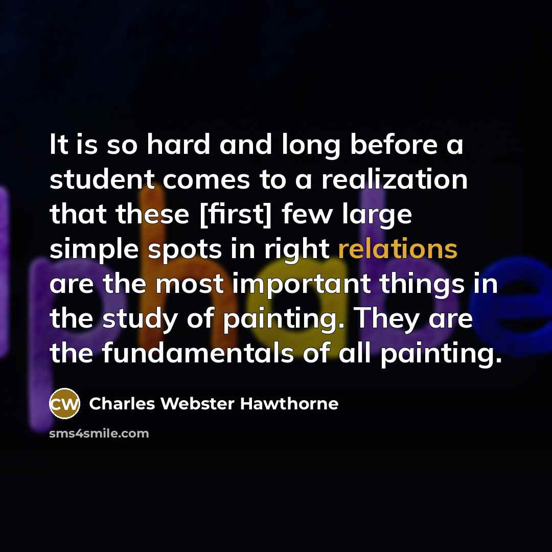 “It is so hard and long before a student comes to a realization that these [first] few large simple spots in right relations are the most important things in the study of painting. They are the fundamentals of all painting.” quote by Charles Webster Hawthorne