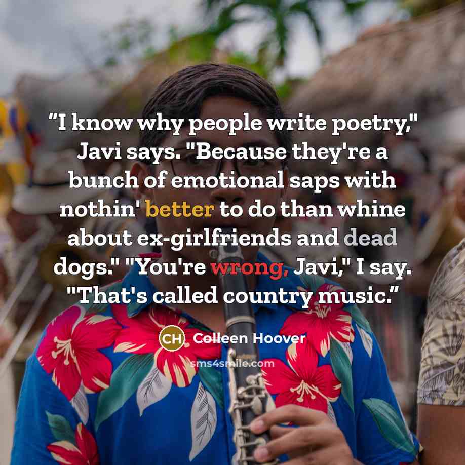 “I know why people write poetry," Javi says. "Because they're a bunch of emotional saps with nothin' better to do than whine about ex-girlfriends and dead dogs." "You're wrong, Javi," I say. "That's called country music.” quote by Colleen Hoover