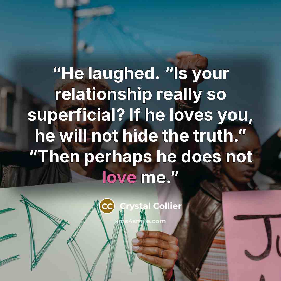 “He laughed. “Is your relationship really so superficial? If he loves you, he will not hide the truth.” “Then perhaps he does not love me.” quote by Crystal Collier
