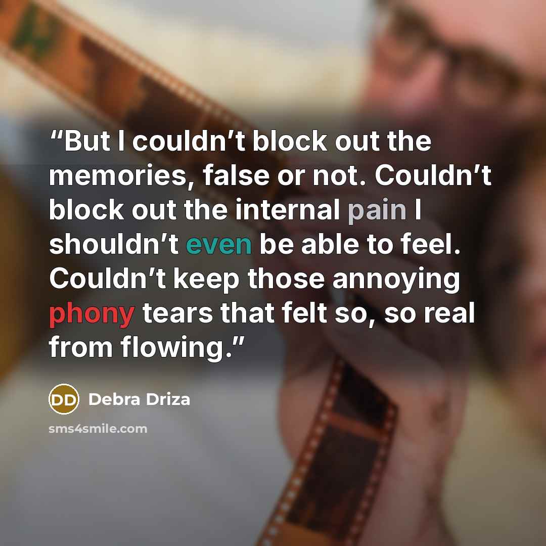“But I couldn’t block out the memories, false or not. Couldn’t block out the internal pain I shouldn’t even be able to feel. Couldn’t keep those annoying phony tears that felt so, so real from flowing.” quote by Debra Driza