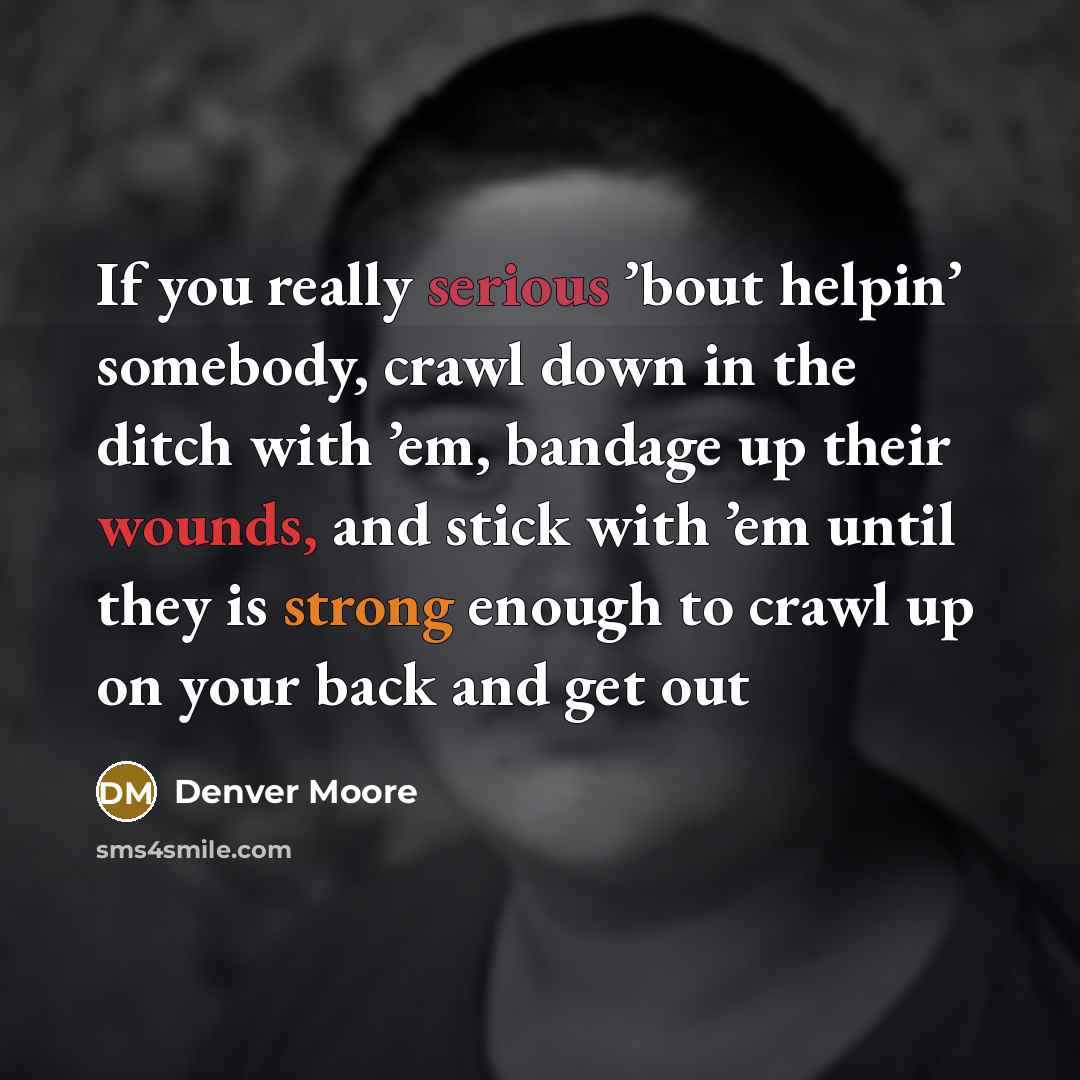 “If you really serious ’bout helpin’ somebody, crawl down in the ditch with ’em, bandage up their wounds, and stick with ’em until they is strong enough to crawl up on your back and get out” quote by Denver Moore