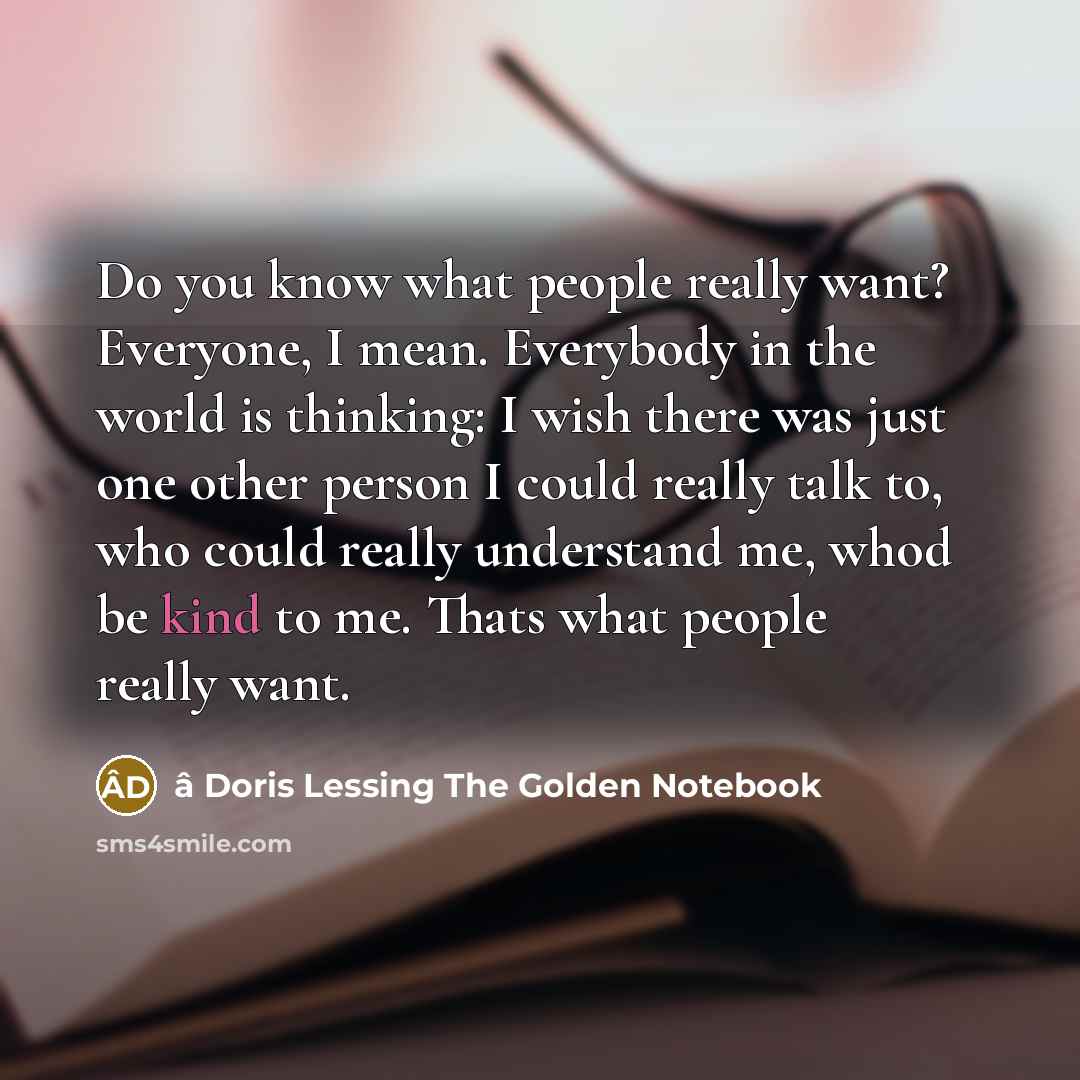 “Do you know what people really want? Everyone, I mean. Everybody in the world is thinking: I wish there was just one other person I could really talk to, who could really understand me, whod be kind to me. Thats what people really want.” quote by â Doris Lessing The Golden Notebook