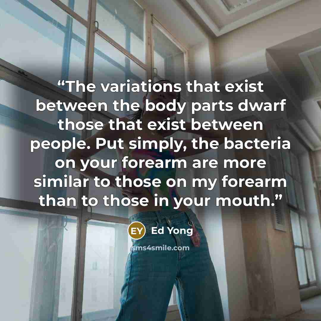 “The variations that exist between the body parts dwarf those that exist between people. Put simply, the bacteria on your forearm are more similar to those on my forearm than to those in your mouth.” quote by Ed Yong
