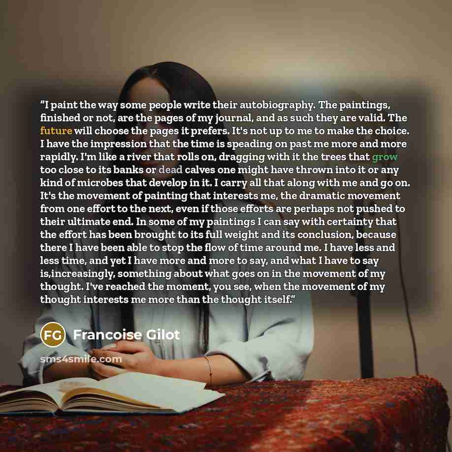 “I paint the way some people write their autobiography. The paintings, finished or not, are the pages of my journal, and as such they are valid. The future will choose the pages it prefers. It's not up to me to make the choice. I have the impression that the time is speading on past me more and…” quote by Francoise Gilot