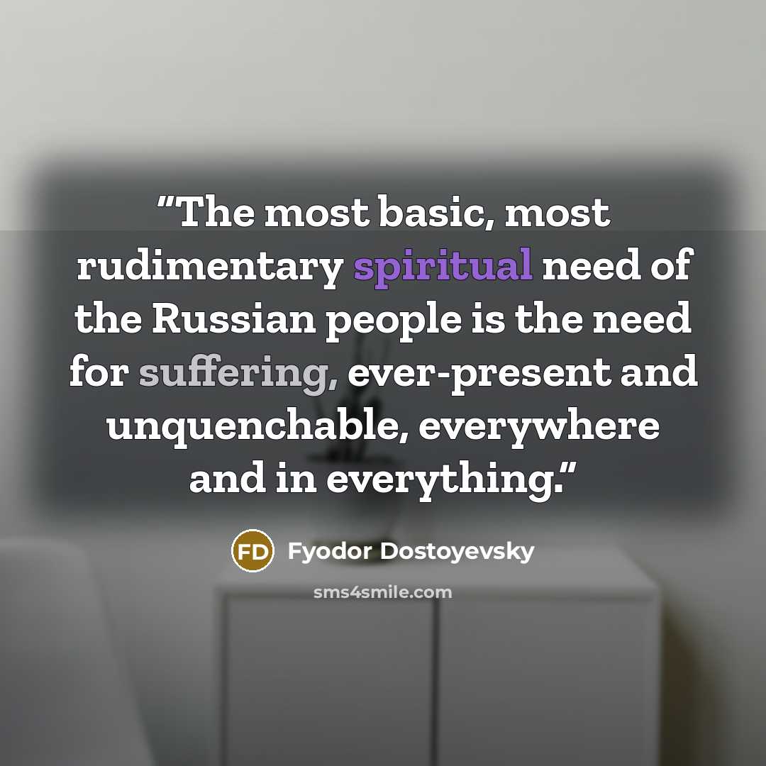 “The most basic, most rudimentary spiritual need of the Russian people is the need for suffering, ever-present and unquenchable, everywhere and in everything.” quote by Fyodor Dostoyevsky