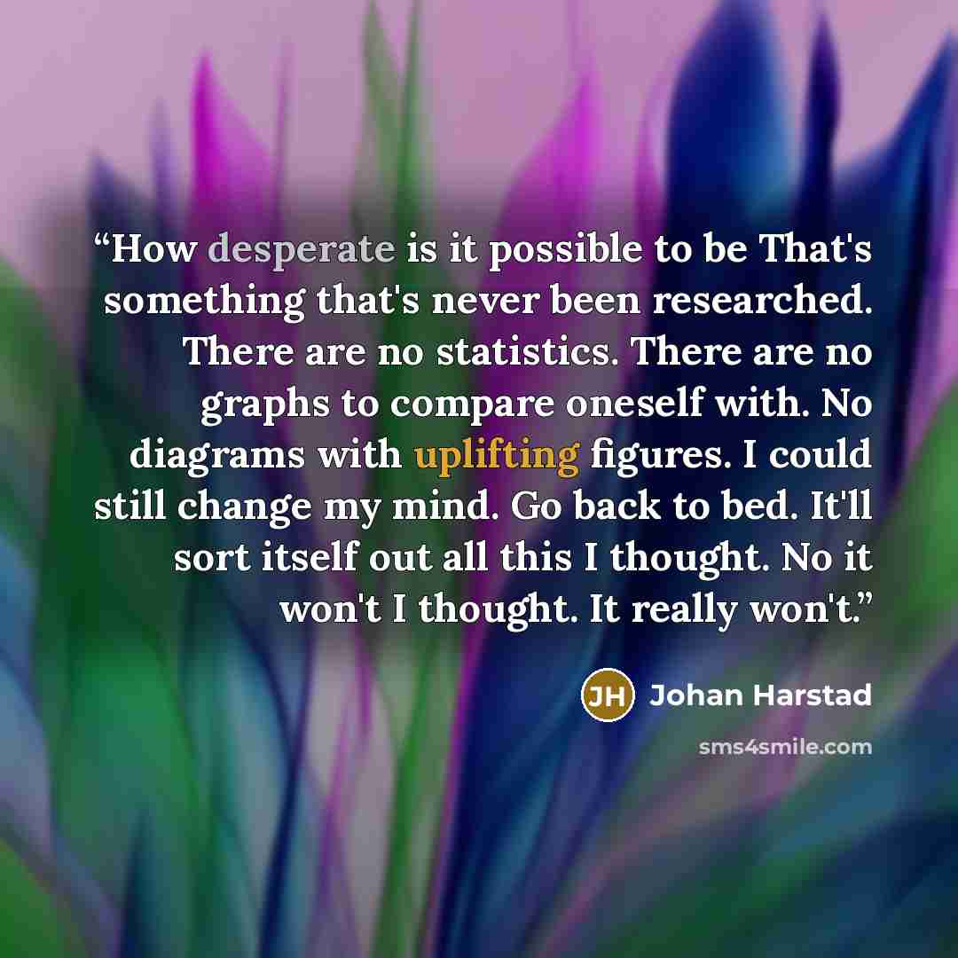 “How desperate is it possible to be That's something that's never been researched. There are no statistics. There are no graphs to compare oneself with. No diagrams with uplifting figures. I could still change my mind. Go back to bed. It'll sort itself out all this I thought. No it won't I thought…” quote by Johan Harstad