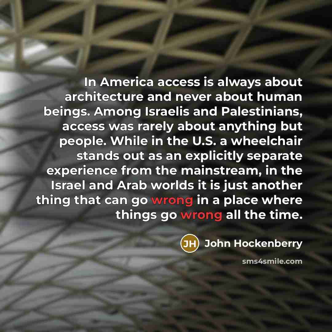 “In America access is always about architecture and never about human beings. Among Israelis and Palestinians, access was rarely about anything but people. While in the U.S. a wheelchair stands out as an explicitly separate experience from the mainstream, in the Israel and Arab worlds it is just…” quote by John Hockenberry