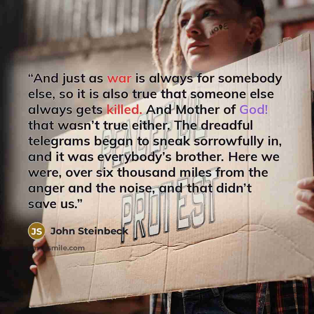 “And just as war is always for somebody else, so it is also true that someone else always gets killed. And Mother of God! that wasn’t true either. The dreadful telegrams began to sneak sorrowfully in, and it was everybody’s brother. Here we were, over six thousand miles from the anger and the…” quote by John Steinbeck
