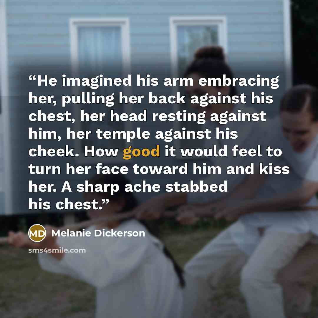 “He imagined his arm embracing her, pulling her back against his chest, her head resting against him, her temple against his cheek. How good it would feel to turn her face toward him and kiss her. A sharp ache stabbed his chest.” quote by Melanie Dickerson