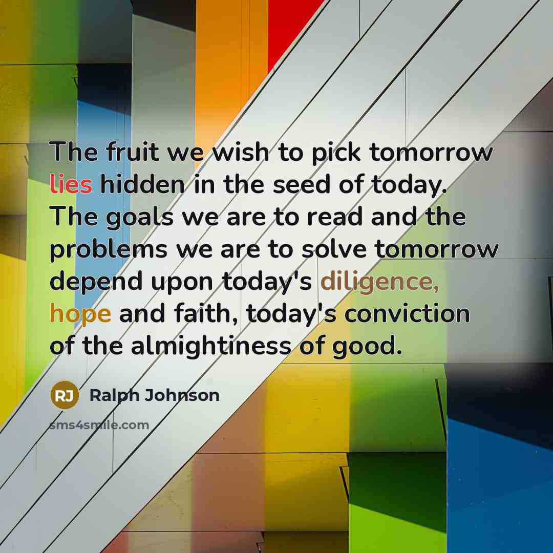 “The fruit we wish to pick tomorrow lies hidden in the seed of today. The goals we are to read and the problems we are to solve tomorrow depend upon today's diligence, hope and faith, today's conviction of the almightiness of good.” quote by Ralph Johnson