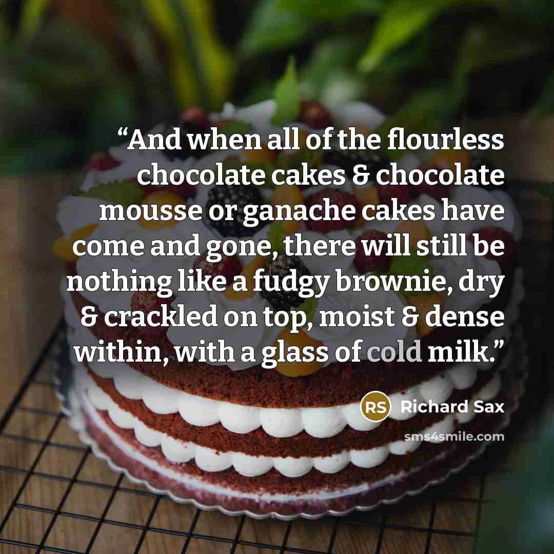 “And when all of the flourless chocolate cakes & chocolate mousse or ganache cakes have come and gone, there will still be nothing like a fudgy brownie, dry & crackled on top, moist & dense within, with a glass of cold milk.” quote by Richard Sax