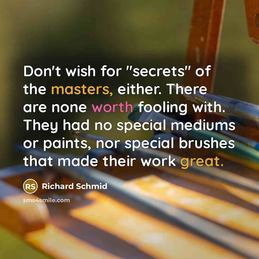 “Don't wish for "secrets" of the masters, either. There are none worth fooling with. They had no special mediums or paints, nor special brushes that made their work great.” quote by Richard Schmid
