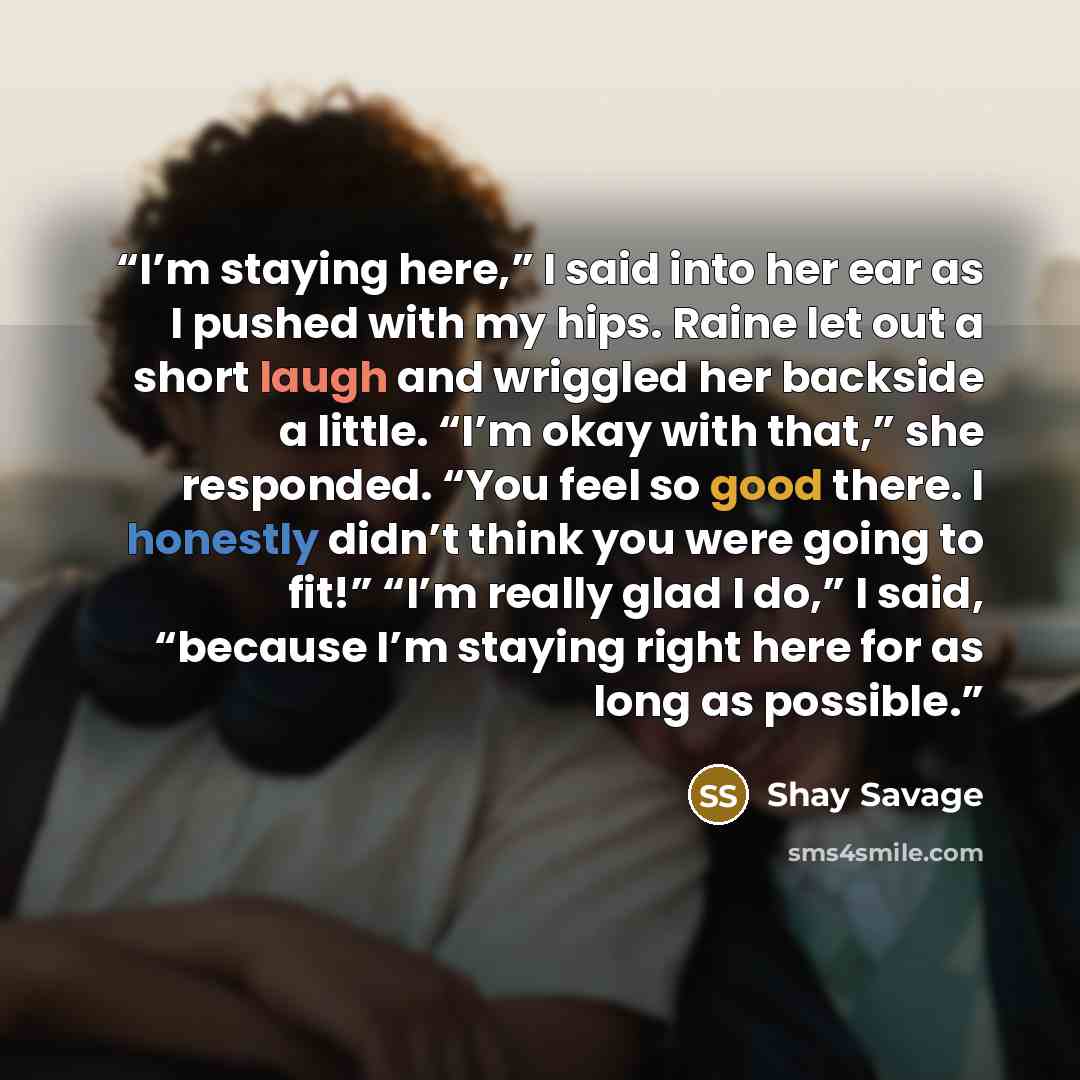 “I’m staying here,” I said into her ear as I pushed with my hips. Raine let out a short laugh and wriggled her backside a little. “I’m okay with that,” she responded. “You feel so good there. I honestly didn’t think you were going to fit!” “I’m really glad I do,” I said, “because I’m staying right…” quote by Shay Savage