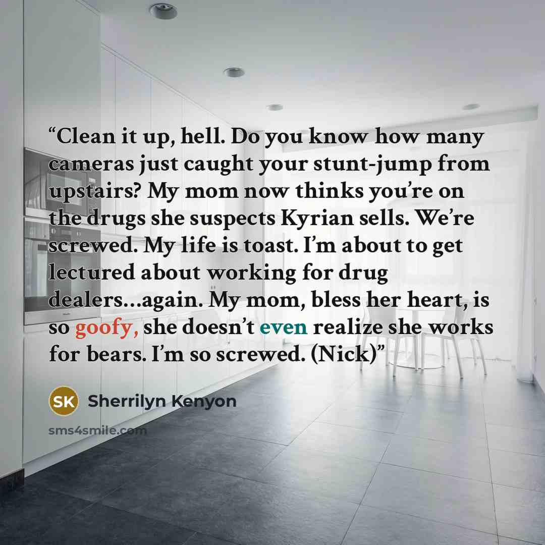 “Clean it up, hell. Do you know how many cameras just caught your stunt-jump from upstairs? My mom now thinks you’re on the drugs she suspects Kyrian sells. We’re screwed. My life is toast. I’m about to get lectured about working for drug dealers…again. My mom, bless her heart, is so goofy, she…” quote by Sherrilyn Kenyon
