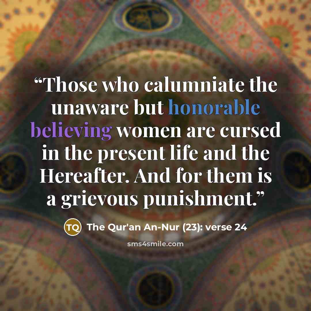 “Those who calumniate the unaware but honorable believing women are cursed in the present life and the Hereafter. And for them is a grievous punishment.” quote by The Qur'an An-Nur (23): verse 24