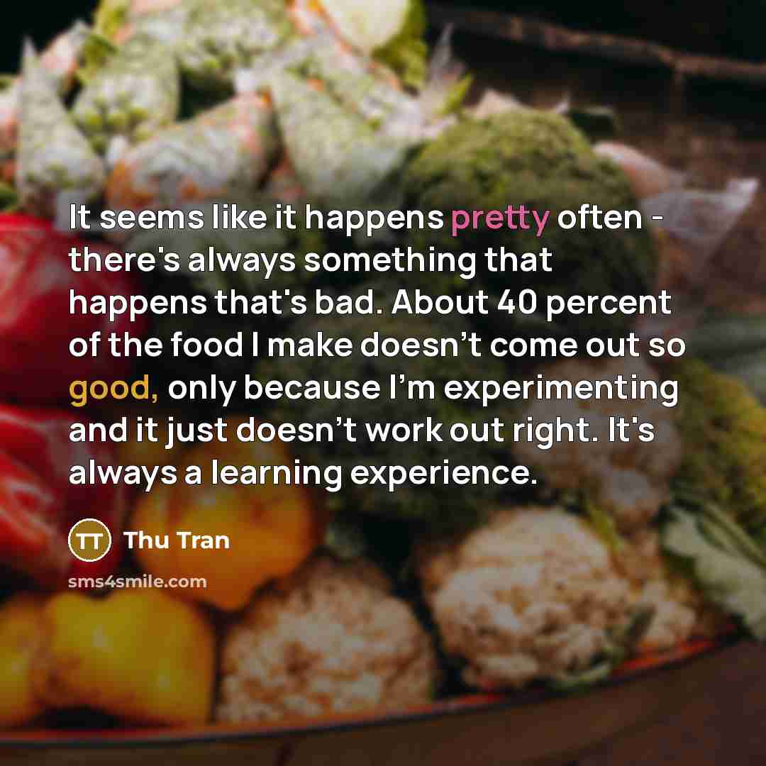 “It seems like it happens pretty often - there's always something that happens that's bad. About 40 percent of the food I make doesn't come out so good, only because I'm experimenting and it just doesn't work out right. It's always a learning experience.” quote by Thu Tran