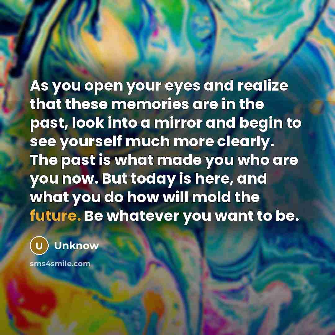 “As you open your eyes and realize that these memories are in the past, look into a mirror and begin to see yourself much more clearly. The past is what made you who are you now. But today is here, and what you do how will mold the future. Be whatever you want to be.” quote by Unknow