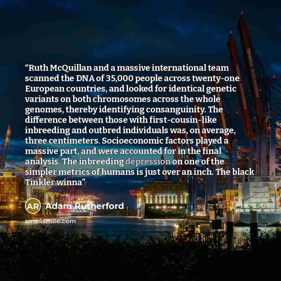 “Ruth McQuillan and a massive international team scanned the DNA of 35,000 people across twenty-one European countries, and looked for identical genetic variants on both chromosomes across the whole genomes, thereby identifying consanguinity. The difference between those with first-cousin-like…” quote by Adam Rutherford