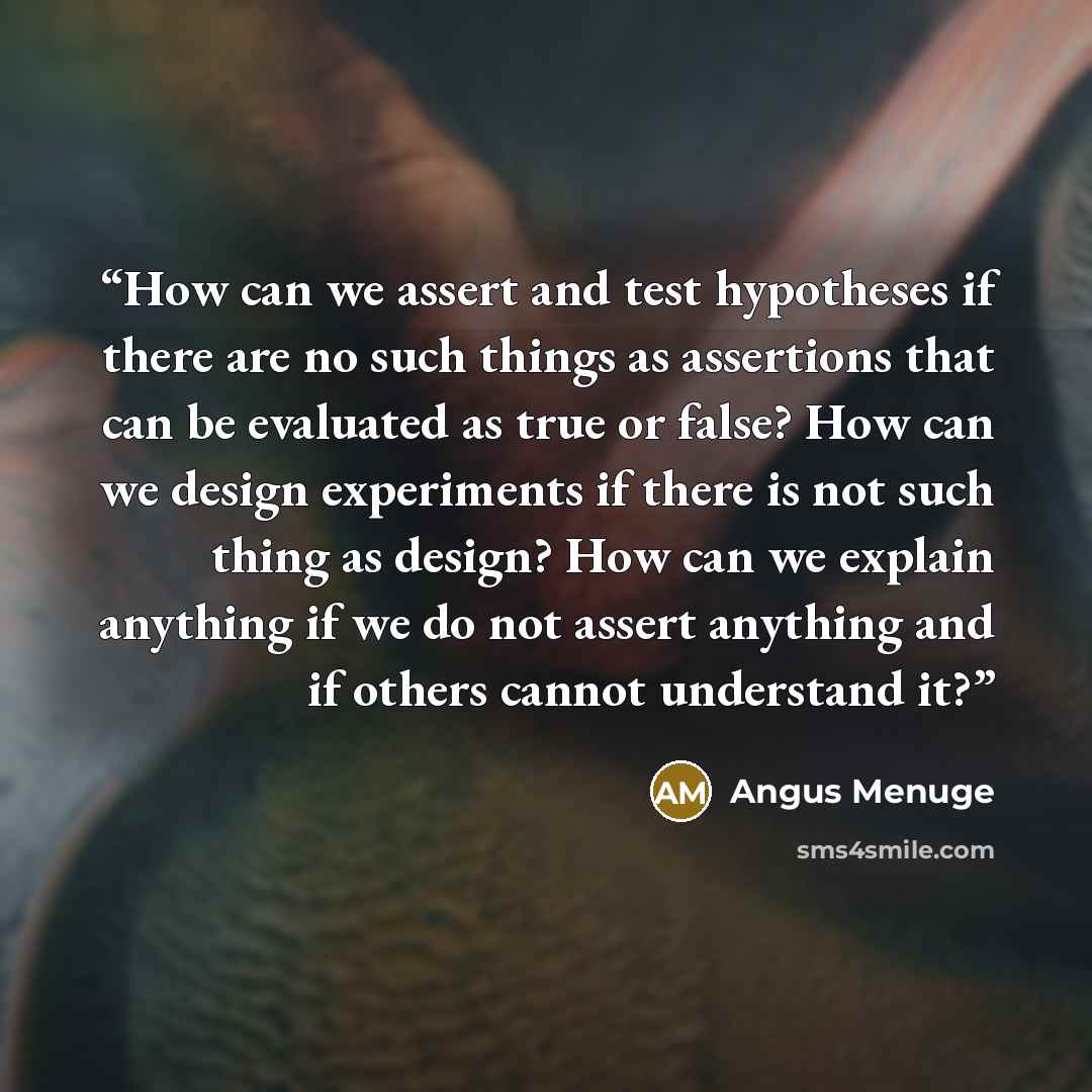 “How can we assert and test hypotheses if there are no such things as assertions that can be evaluated as true or false? How can we design experiments if there is not such thing as design? How can we explain anything if we do not assert anything and if others cannot understand it?” quote by Angus Menuge