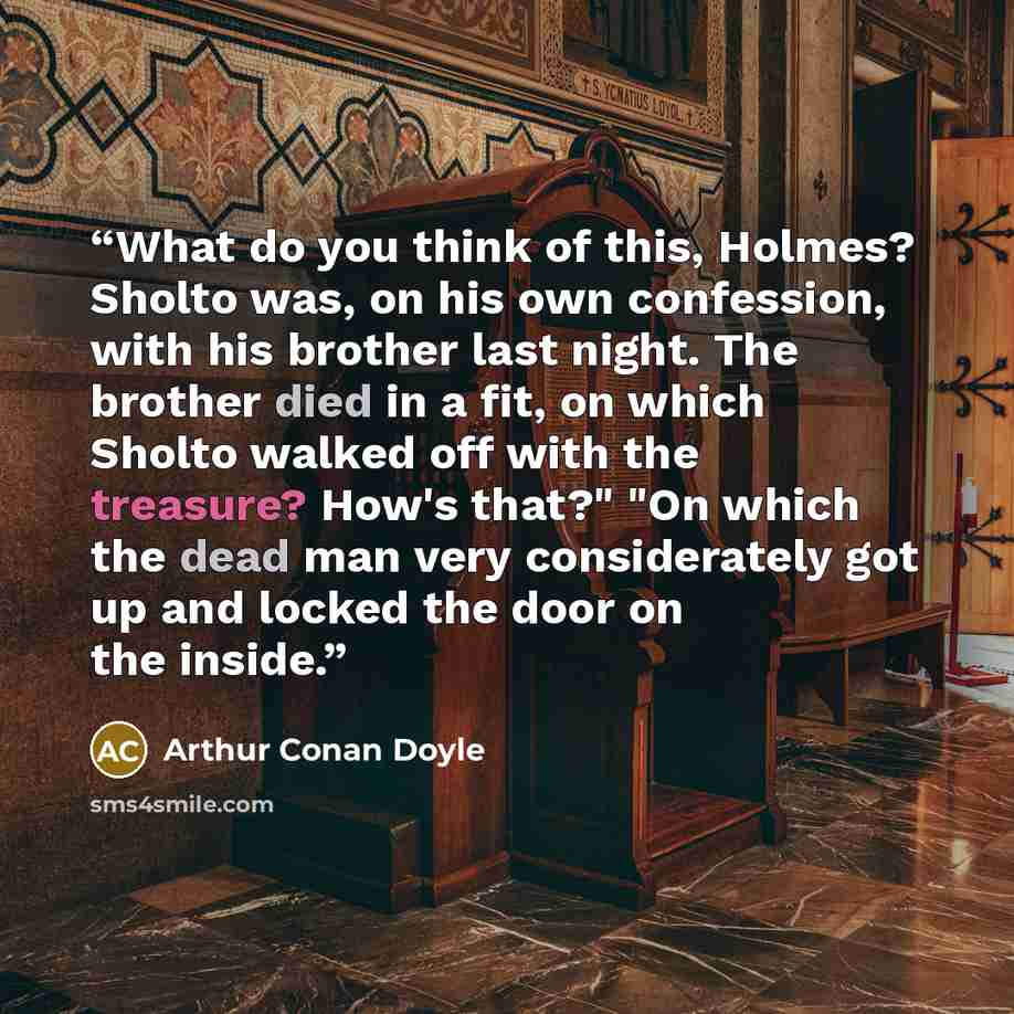 “What do you think of this, Holmes? Sholto was, on his own confession, with his brother last night. The brother died in a fit, on which Sholto walked off with the treasure? How's that?" "On which the dead man very considerately got up and locked the door on the inside.” quote by Arthur Conan Doyle