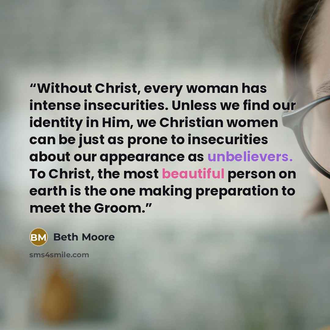 “Without Christ, every woman has intense insecurities. Unless we find our identity in Him, we Christian women can be just as prone to insecurities about our appearance as unbelievers. To Christ, the most beautiful person on earth is the one making preparation to meet the Groom.” quote by Beth Moore