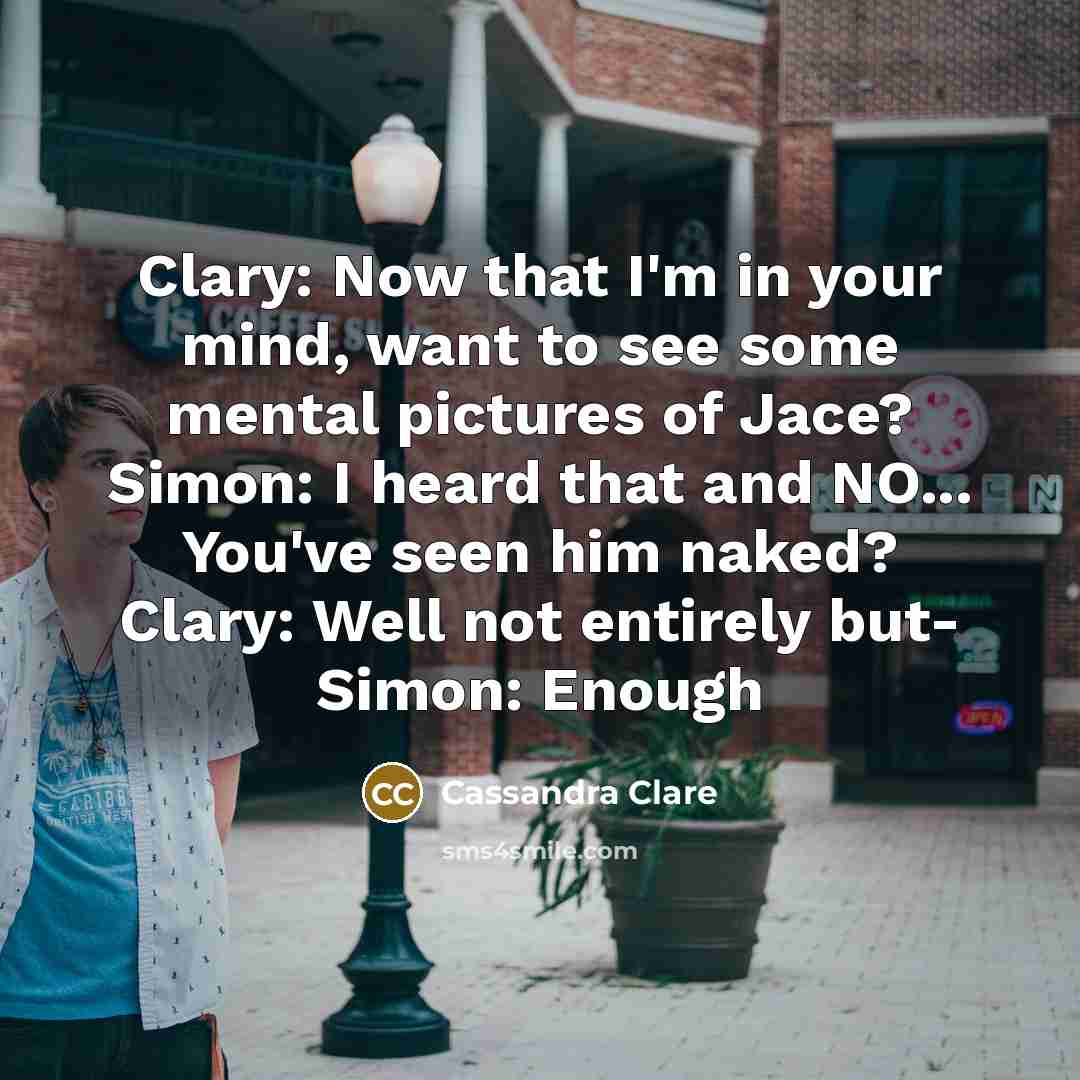 “Clary: Now that I'm in your mind, want to see some mental pictures of Jace? Simon: I heard that and NO... You've seen him naked? Clary: Well not entirely but- Simon: Enough” quote by Cassandra Clare