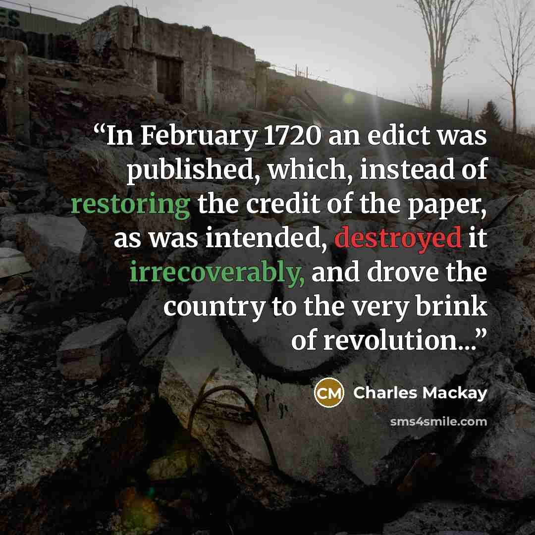 “In February 1720 an edict was published, which, instead of restoring the credit of the paper, as was intended, destroyed it irrecoverably, and drove the country to the very brink of revolution...” quote by Charles MacKay