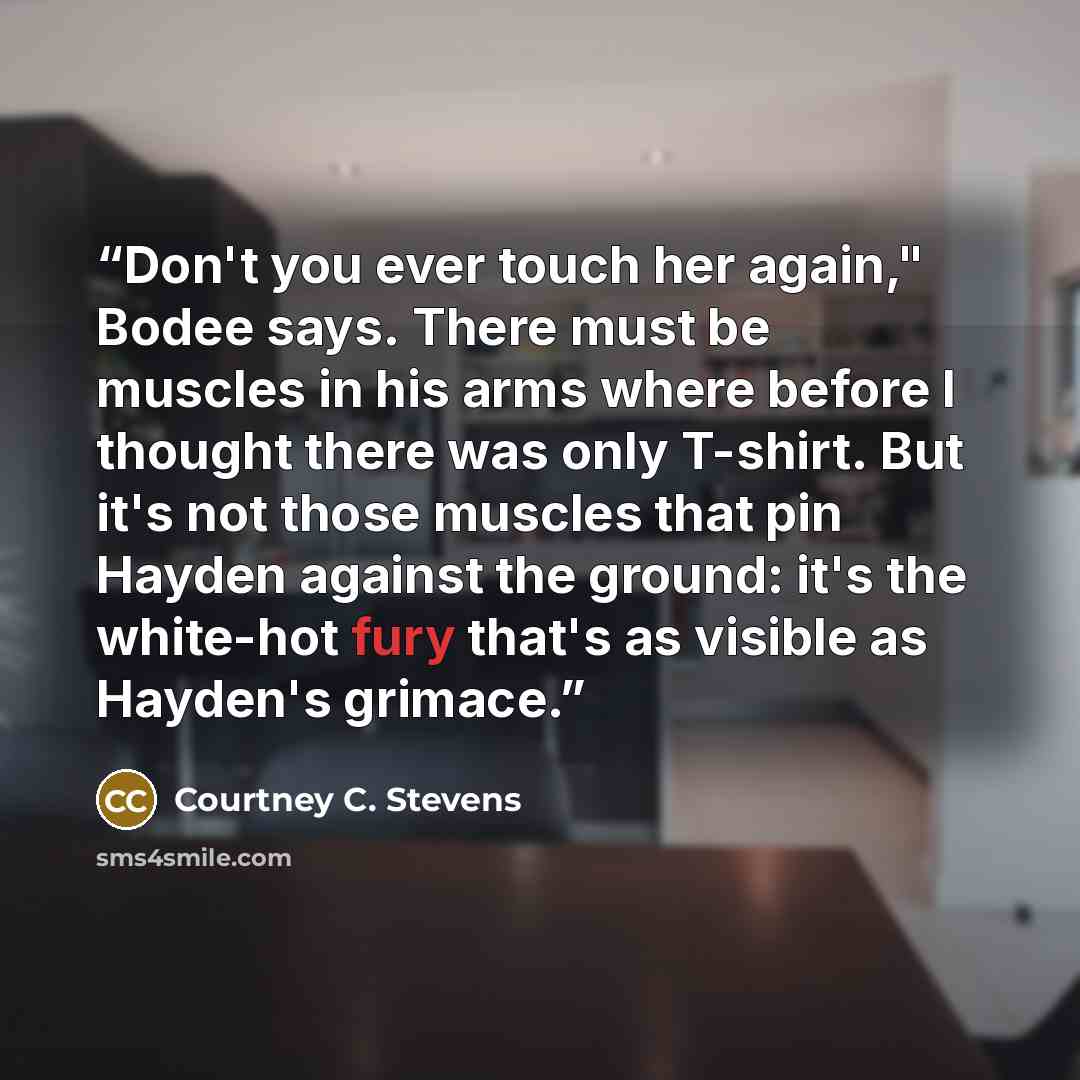 “Don't you ever touch her again," Bodee says. There must be muscles in his arms where before I thought there was only T-shirt. But it's not those muscles that pin Hayden against the ground: it's the white-hot fury that's as visible as Hayden's grimace.” quote by Courtney C. Stevens