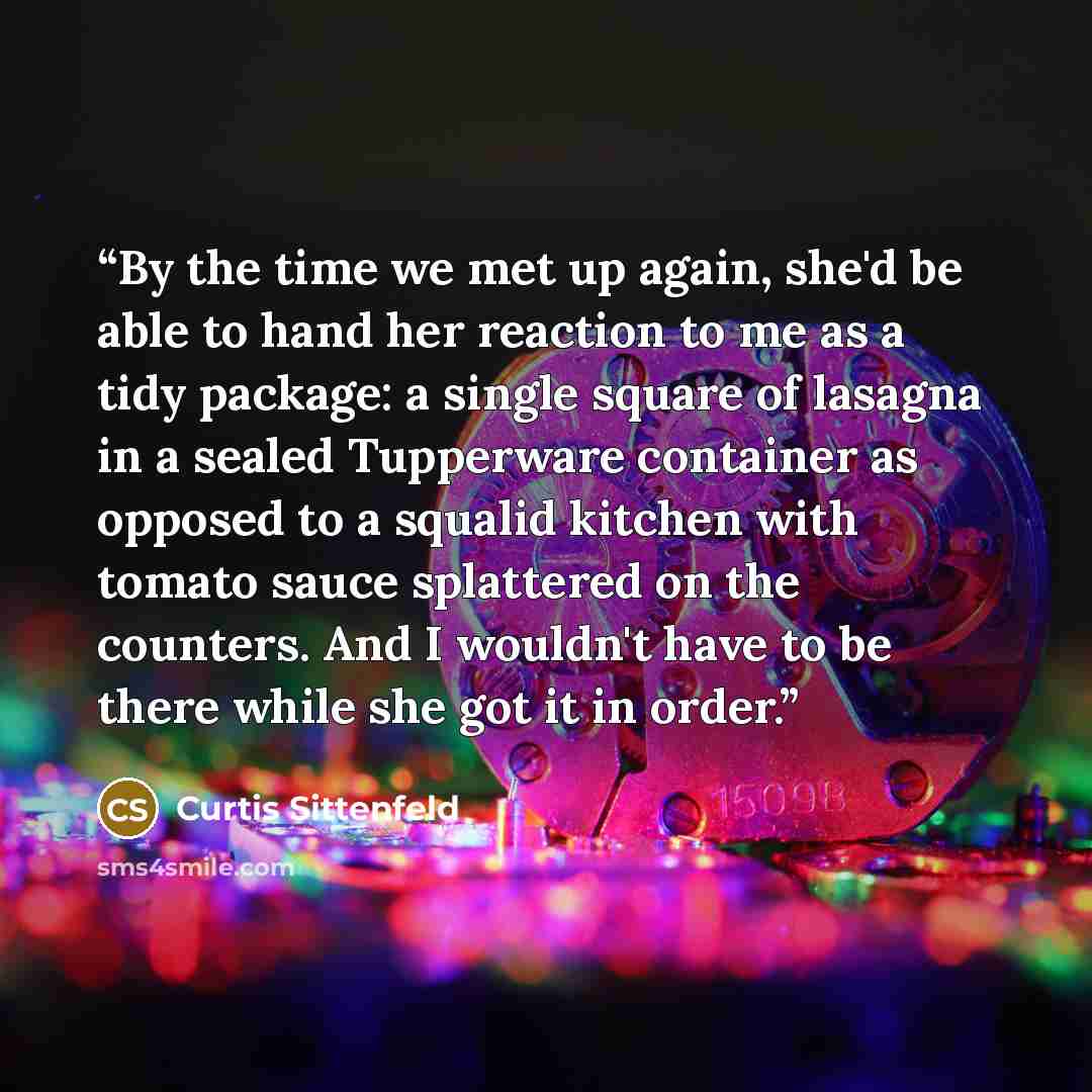 “By the time we met up again, she'd be able to hand her reaction to me as a tidy package: a single square of lasagna in a sealed Tupperware container as opposed to a squalid kitchen with tomato sauce splattered on the counters. And I wouldn't have to be there while she got it in order.” quote by Curtis Sittenfeld