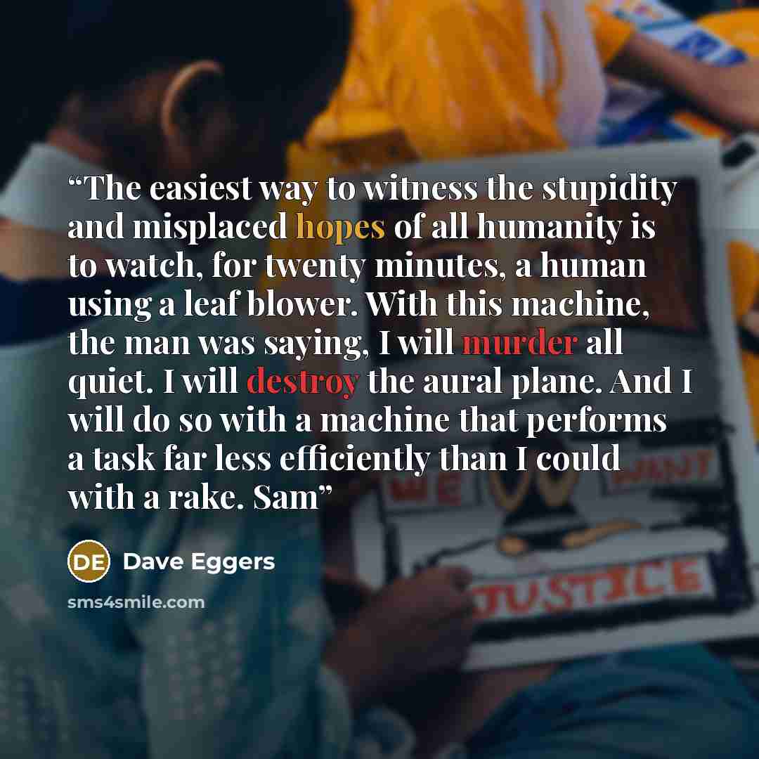 “The easiest way to witness the stupidity and misplaced hopes of all humanity is to watch, for twenty minutes, a human using a leaf blower. With this machine, the man was saying, I will murder all quiet. I will destroy the aural plane. And I will do so with a machine that performs a task far less…” quote by Dave Eggers