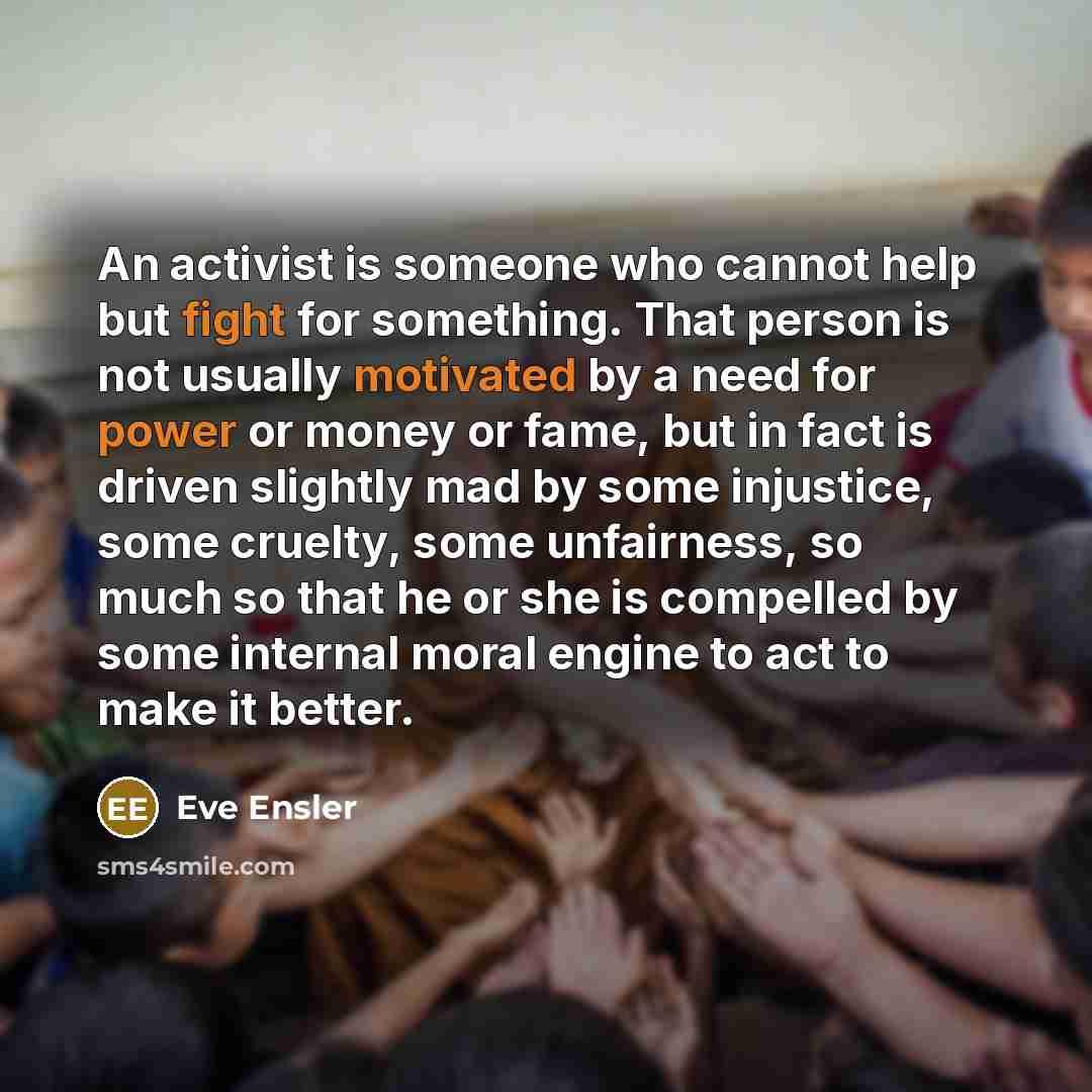 “An activist is someone who cannot help but fight for something. That person is not usually motivated by a need for power or money or fame, but in fact is driven slightly mad by some injustice, some cruelty, some unfairness, so much so that he or she is compelled by some internal moral engine to…” quote by Eve Ensler