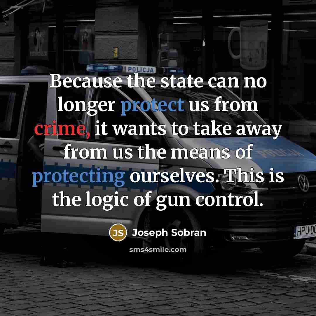 “Because the state can no longer protect us from crime, it wants to take away from us the means of protecting ourselves. This is the logic of gun control.” quote by Joseph Sobran