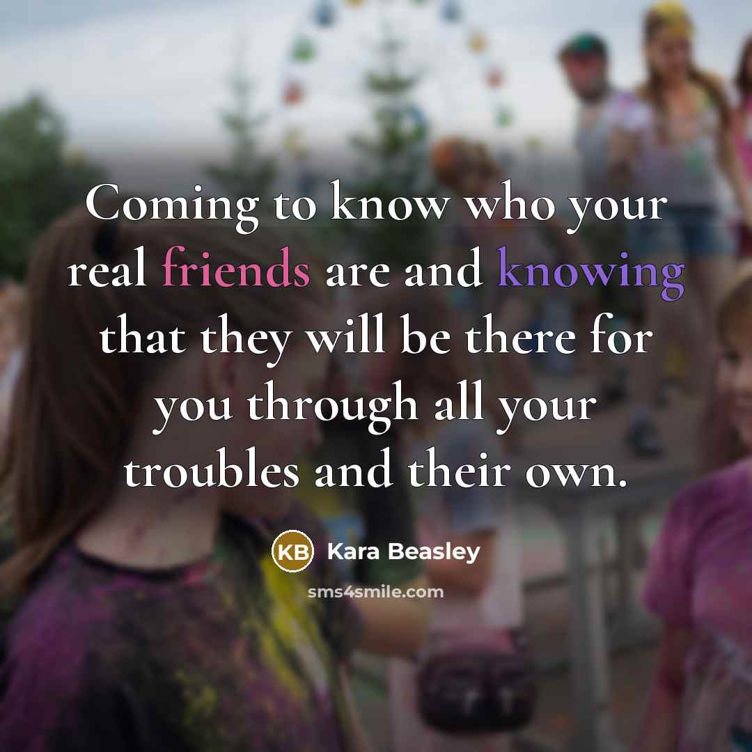 “Coming to know who your real friends are and knowing that they will be there for you through all your troubles and their own.” quote by Kara Beasley