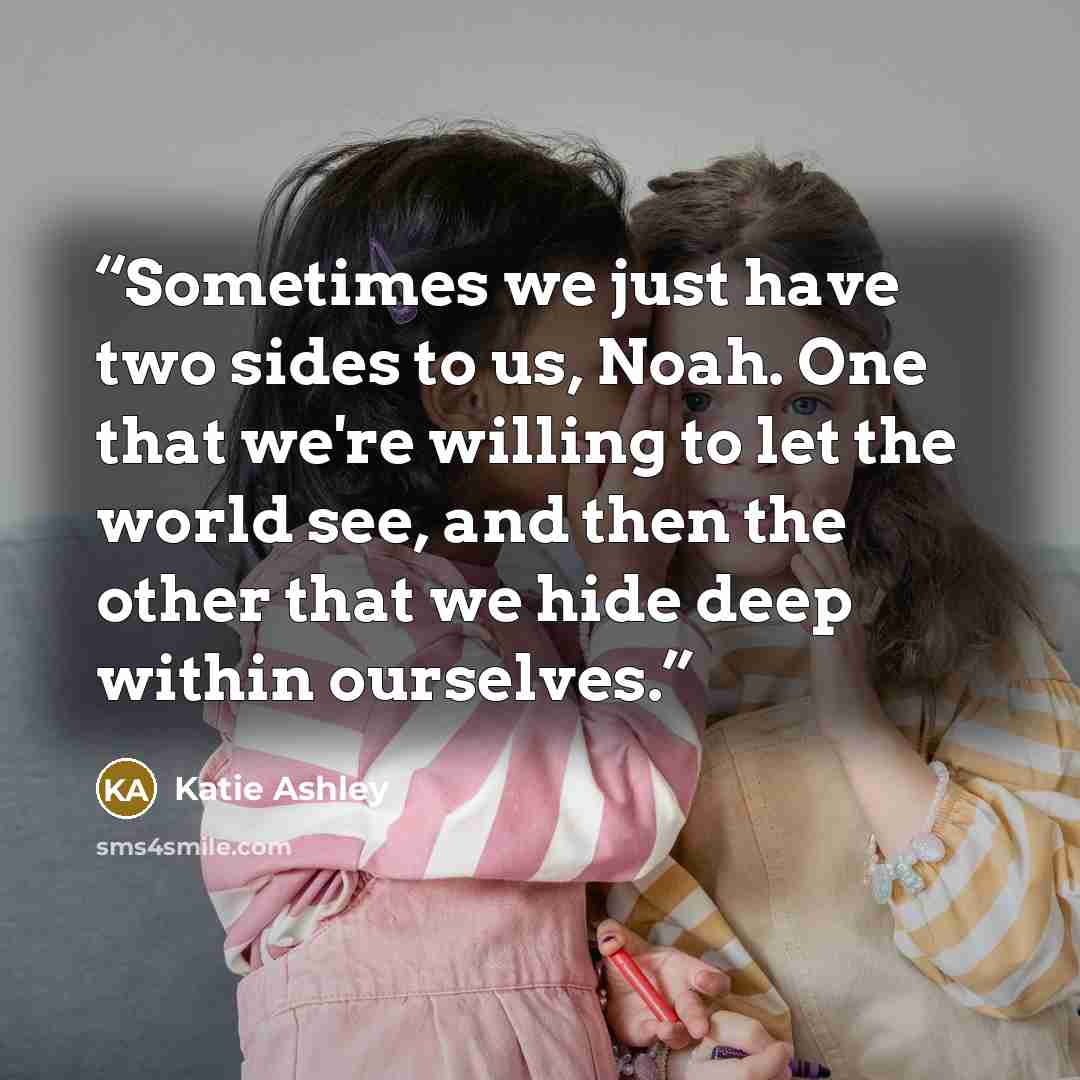“Sometimes we just have two sides to us, Noah. One that we're willing to let the world see, and then the other that we hide deep within ourselves.” quote by Katie Ashley
