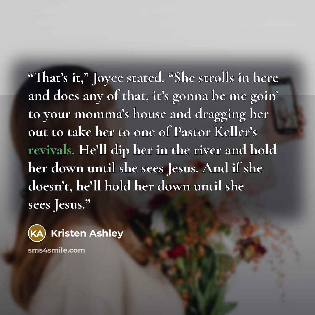 “That’s it,” Joyce stated. “She strolls in here and does any of that, it’s gonna be me goin’ to your momma’s house and dragging her out to take her to one of Pastor Keller’s revivals. He’ll dip her in the river and hold her down until she sees Jesus. And if she doesn’t, he’ll hold her down until…” quote by Kristen Ashley
