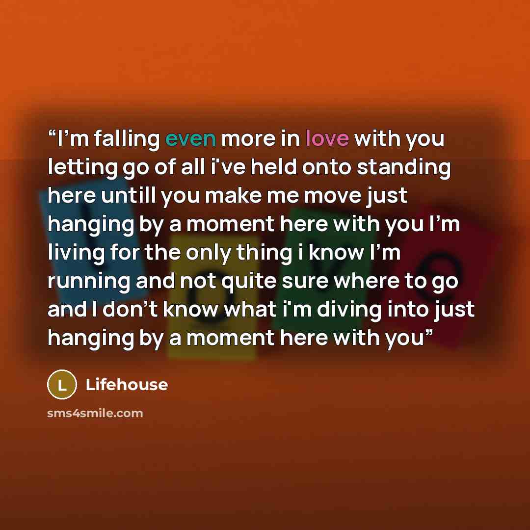 “I'm falling even more in love with you letting go of all i've held onto standing here untill you make me move just hanging by a moment here with you I'm living for the only thing i know I'm running and not quite sure where to go and I don't know what i'm diving into just hanging by a moment here…” quote by Lifehouse