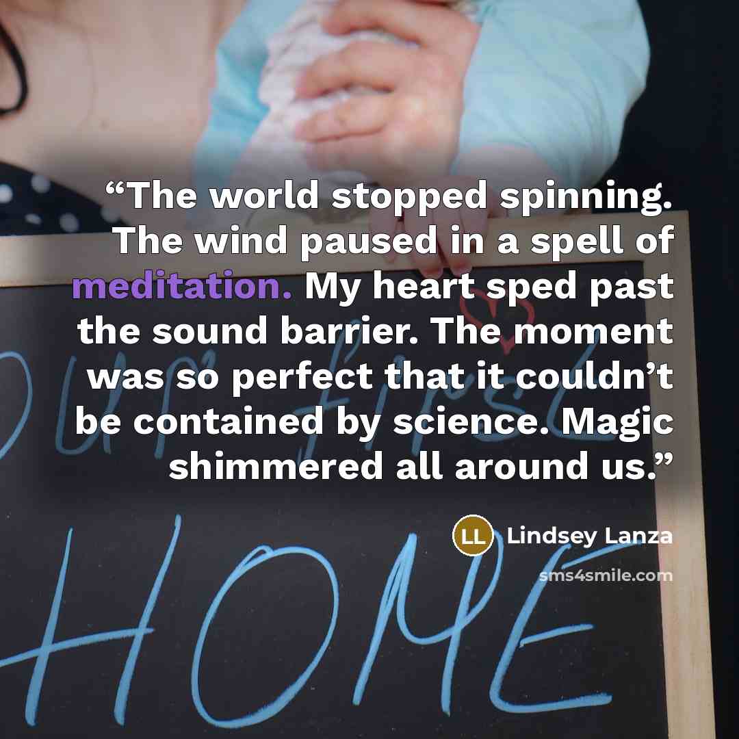 “The world stopped spinning. The wind paused in a spell of meditation. My heart sped past the sound barrier. The moment was so perfect that it couldn’t be contained by science. Magic shimmered all around us.” quote by Lindsey Lanza