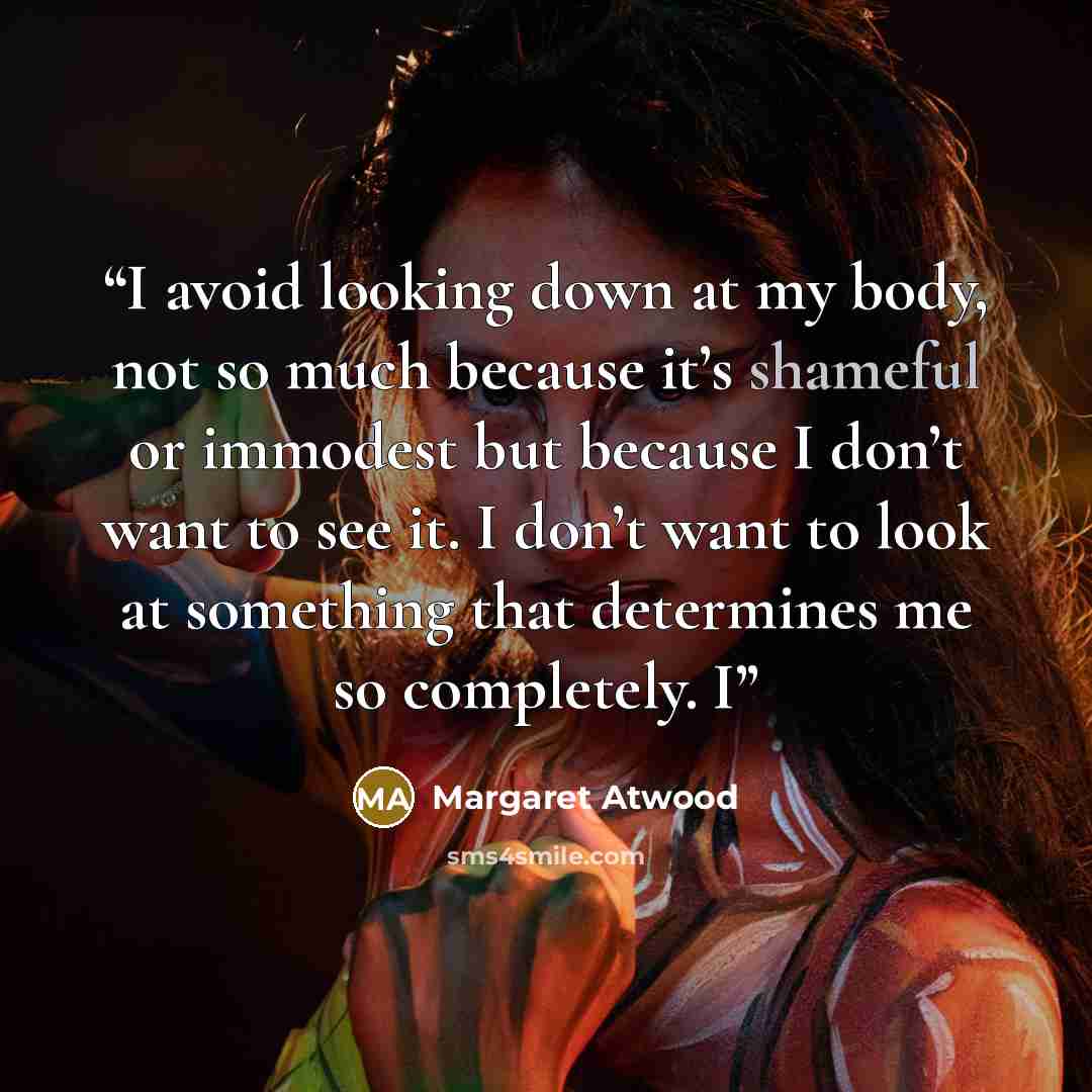 “I avoid looking down at my body, not so much because it’s shameful or immodest but because I don’t want to see it. I don’t want to look at something that determines me so completely. I” quote by Margaret Atwood