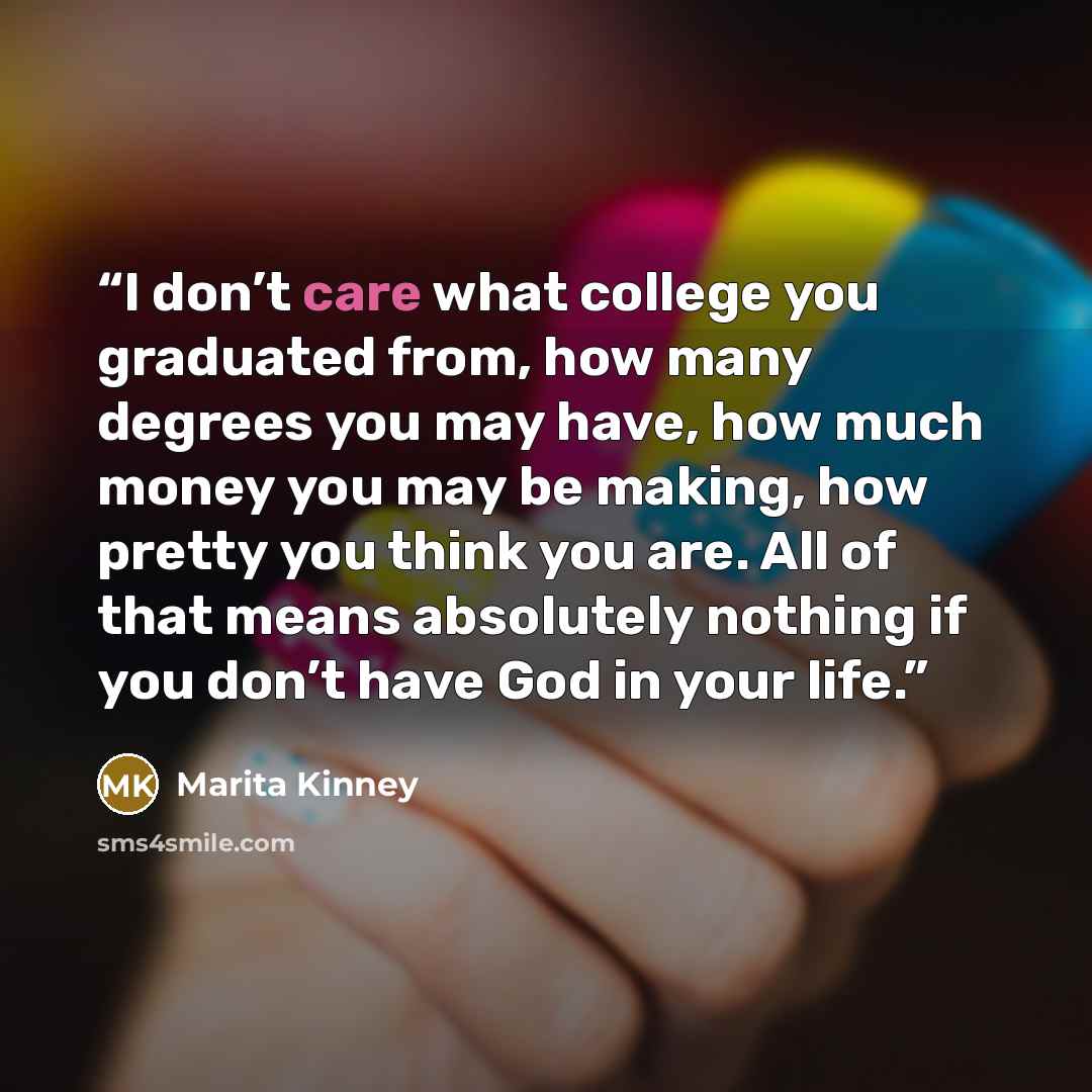 “I don’t care what college you graduated from, how many degrees you may have, how much money you may be making, how pretty you think you are. All of that means absolutely nothing if you don’t have God in your life.” quote by Marita Kinney