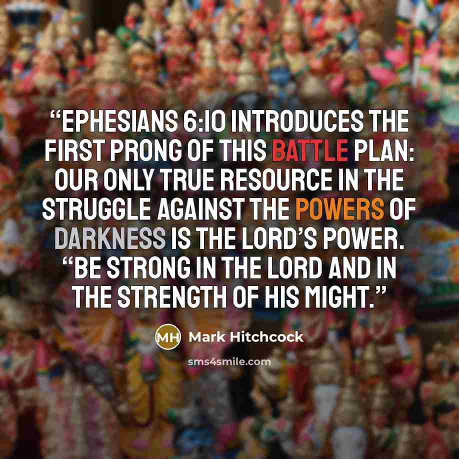 “Ephesians 6:10 introduces the first prong of this battle plan: Our only true resource in the struggle against the powers of darkness is the Lord’s power. “Be strong in the Lord and in the strength of His might.” quote by Mark Hitchcock