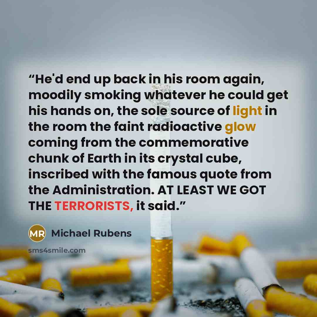 “He'd end up back in his room again, moodily smoking whatever he could get his hands on, the sole source of light in the room the faint radioactive glow coming from the commemorative chunk of Earth in its crystal cube, inscribed with the famous quote from the Administration. AT LEAST WE GOT THE…” quote by Michael Rubens