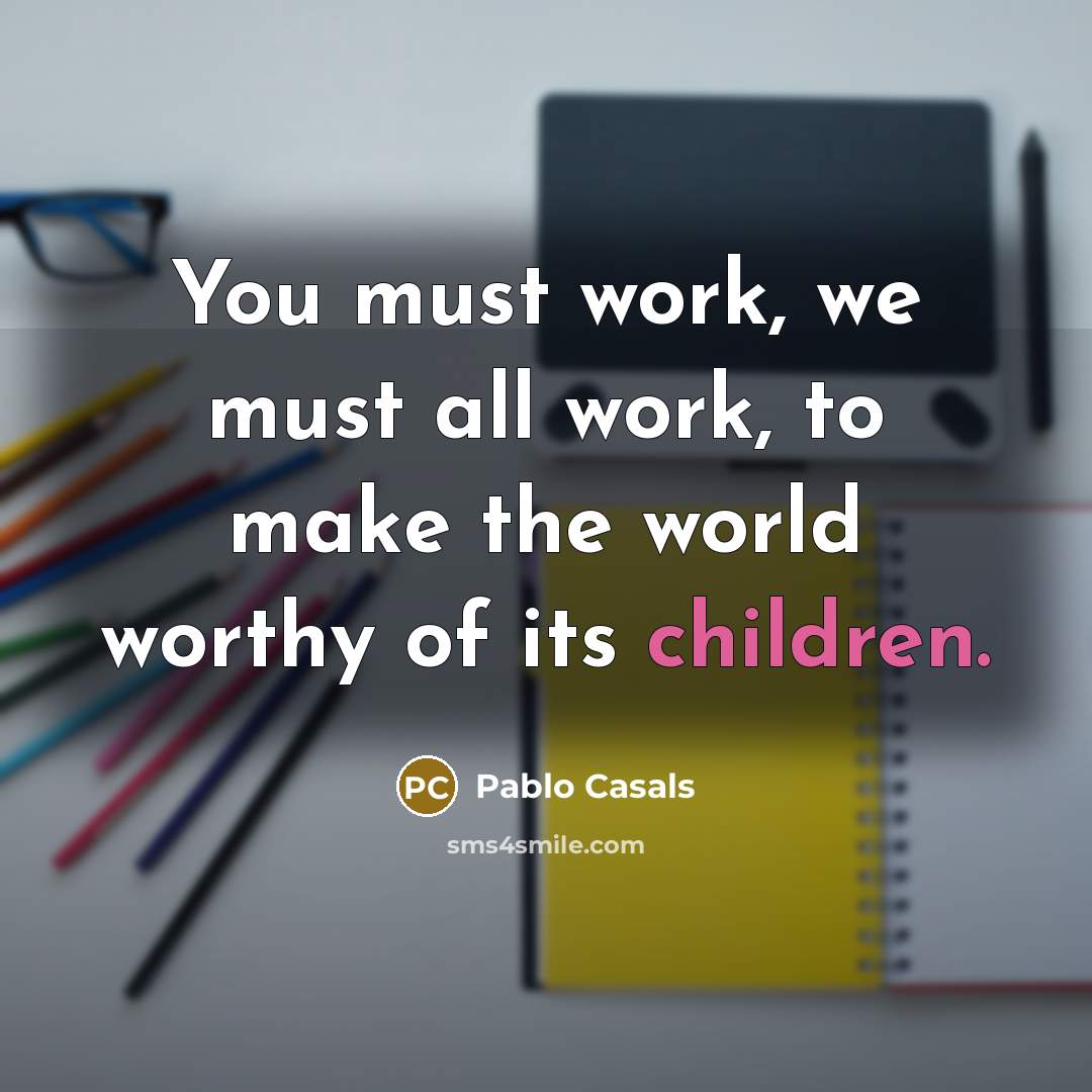 “You must work, we must all work, to make the world worthy of its children.” quote by Pablo Casals