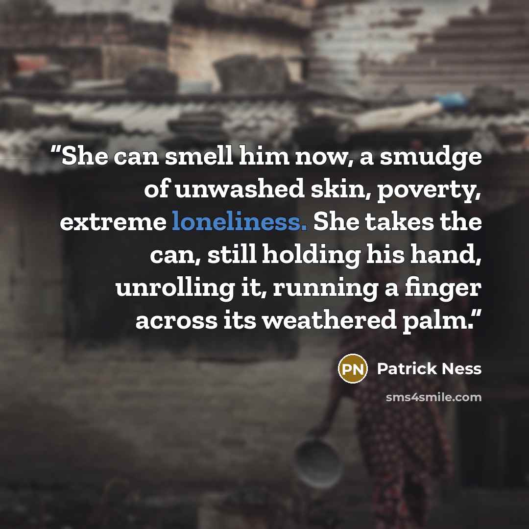 “She can smell him now, a smudge of unwashed skin, poverty, extreme loneliness. She takes the can, still holding his hand, unrolling it, running a finger across its weathered palm.” quote by Patrick Ness