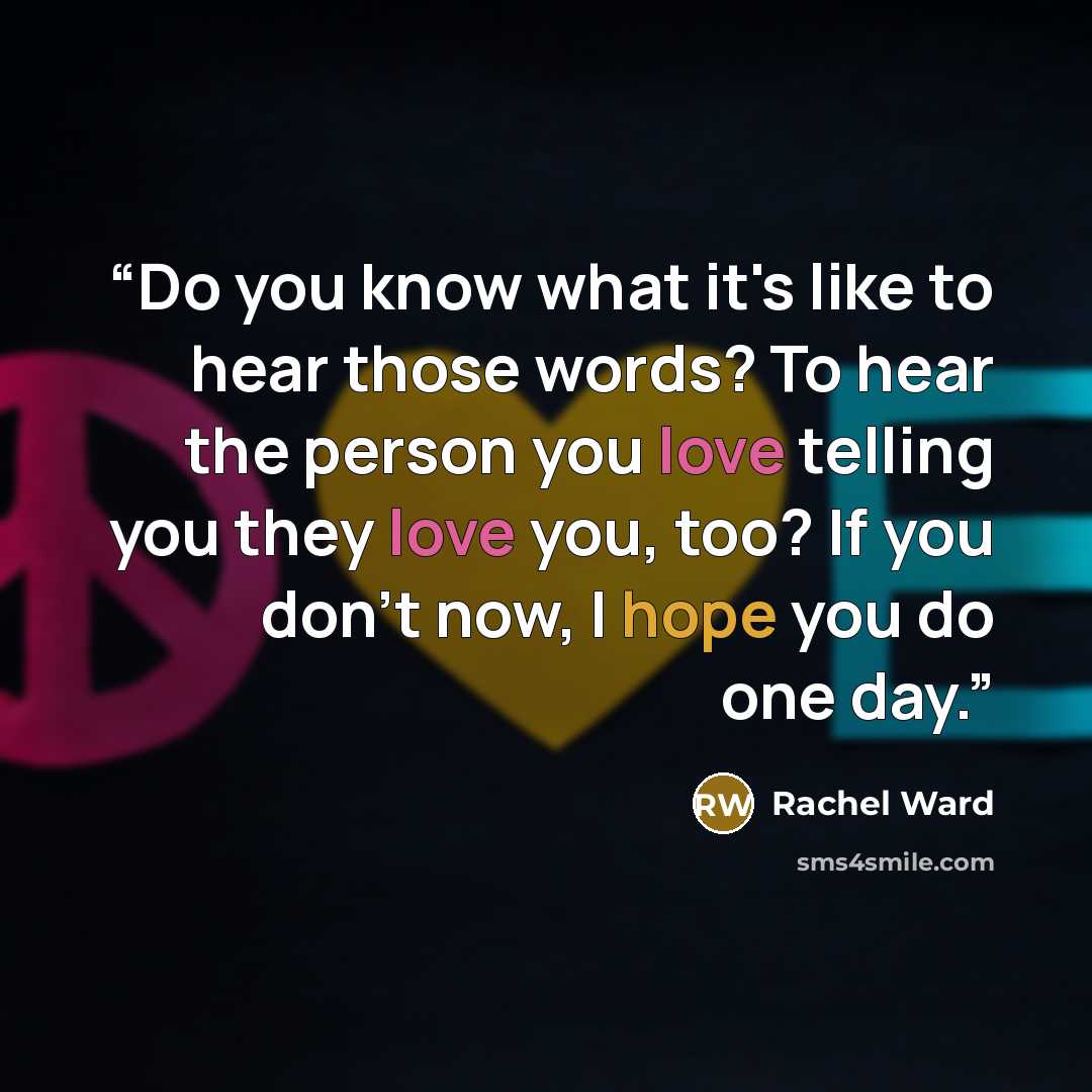 “Do you know what it's like to hear those words? To hear the person you love telling you they love you, too? If you don't now, I hope you do one day.” quote by Rachel Ward