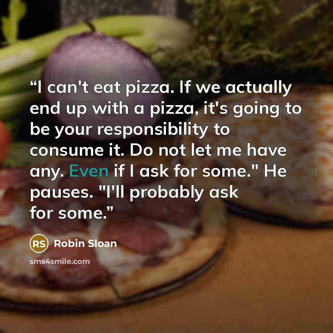 “I can't eat pizza. If we actually end up with a pizza, it's going to be your responsibility to consume it. Do not let me have any. Even if I ask for some." He pauses. "I'll probably ask for some.” quote by Robin Sloan