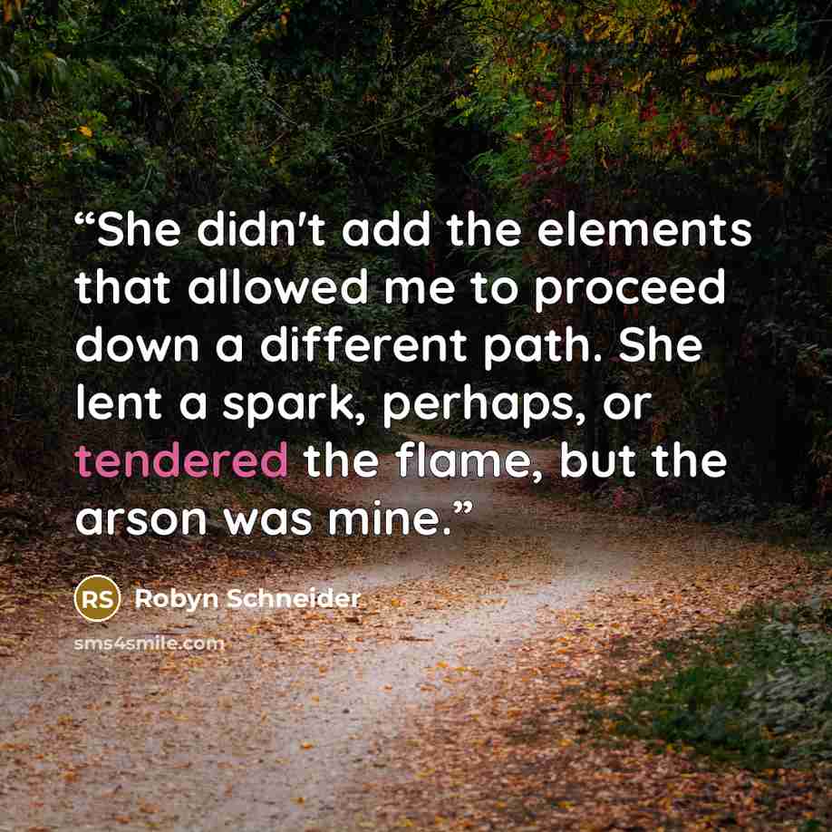 “She didn't add the elements that allowed me to proceed down a different path. She lent a spark, perhaps, or tendered the flame, but the arson was mine.” quote by Robyn Schneider