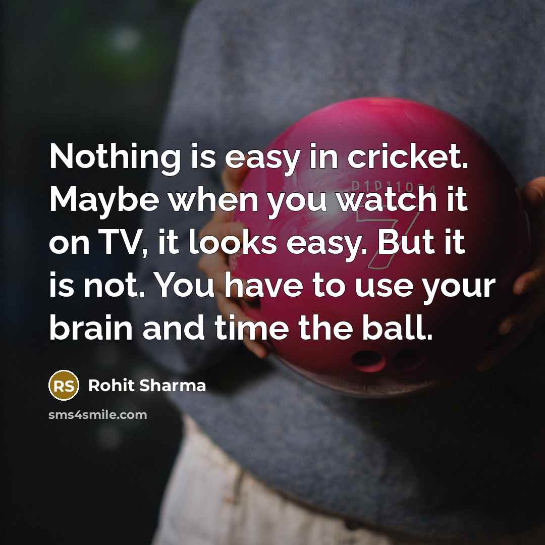 “Nothing is easy in cricket. Maybe when you watch it on TV, it looks easy. But it is not. You have to use your brain and time the ball.” quote by Rohit Sharma